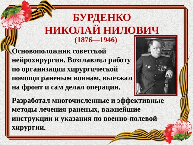 БУРДЕНКО  НИКОЛАЙ НИЛОВИЧ (1876—1946) Основоположник советской нейрохирургии. Возглавлял работу по организации хирургической помощи раненым воинам, выезжал на фронт и сам делал операции. Разработал многочисленные и эффективные методы лечения раненых, важнейшие инструкции и указания по военно-полевой хирургии.  