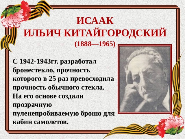 ИСААК  ИЛЬИЧ КИТАЙГОРОДСКИЙ (1888—1965) С 1942-1943гг. разработал бронестекло, прочность которого в 25 раз превосходила прочность обычного стекла. На его основе создали прозрачную пуленепробиваемую броню для кабин самолетов.     