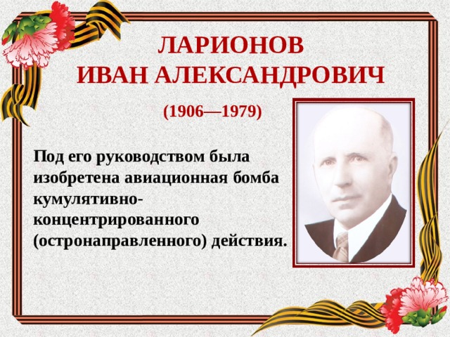 ЛАРИОНОВ  ИВАН АЛЕКСАНДРОВИЧ (1906—1979) Под его руководством была изобретена авиационная бомба кумулятивно-концентрированного (остронаправленного) действия.  