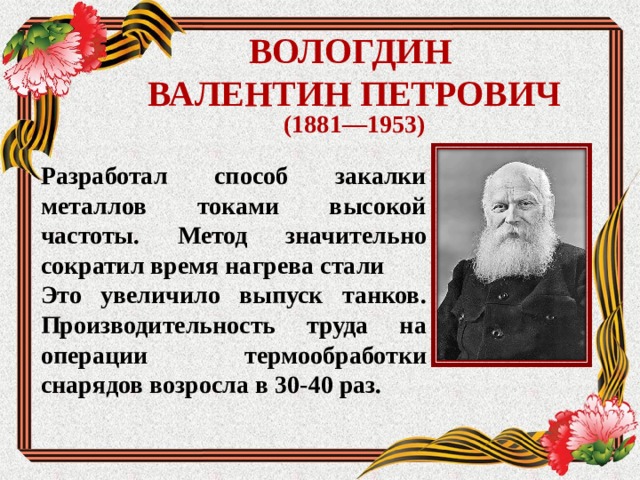 ВОЛОГДИН  ВАЛЕНТИН ПЕТРОВИЧ (1881—1953) Разработал способ закалки металлов токами высокой частоты. Метод значительно сократил время нагрева стали Это увеличило выпуск танков. Производительность труда на операции термообработки снарядов возросла в 30-40 раз.  