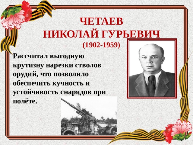  ЧЕТАЕВ  НИКОЛАЙ ГУРЬЕВИЧ  (1902-1959)   Рассчитал выгодную крутизну нарезки стволов орудий, что позволило обеспечить кучность и устойчивость снарядов при полёте.  