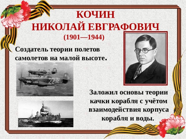 КОЧИН  НИКОЛАЙ ЕВГРАФОВИЧ (1901—1944) Создатель теории полетов самолетов на малой высоте .  Заложил основы теории качки корабля с учётом взаимодействия корпуса корабля и воды.  