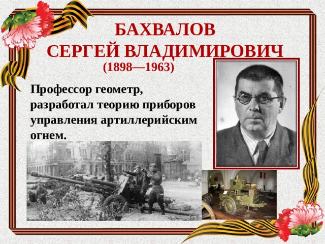 БАХВАЛОВ  СЕРГЕЙ ВЛАДИМИРОВИЧ (1898—1963) Профессор геометр, разработал теорию приборов управления артиллерийским огнем.   