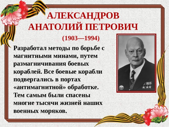 АЛЕКСАНДРОВ АНАТОЛИЙ ПЕТРОВИЧ (1903—1994) Разработал методы по борьбе с магнитными минами, путем размагничивания боевых кораблей. Все боевые корабли подвергались в портах «антимагнитной» обработке. Тем самым были спасены многие тысячи жизней наших военных моряков.  