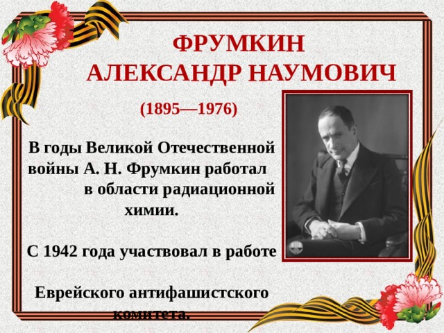 ФРУМКИН  АЛЕКСАНДР НАУМОВИЧ (1895—1976) В годы Великой Отечественной войны А. Н. Фрумкин работал в области радиационной химии.  С 1942 года участвовал в работе Еврейского антифашистского комитета.  