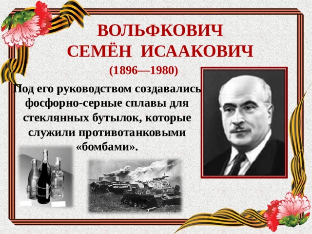 ВОЛЬФКОВИЧ  СЕ МЁН ИСААКОВИЧ (1896—1980) Под его руководством создавались фосфорно-серные сплавы для стеклянных бутылок, которые служили противотанковыми «бомбами».  