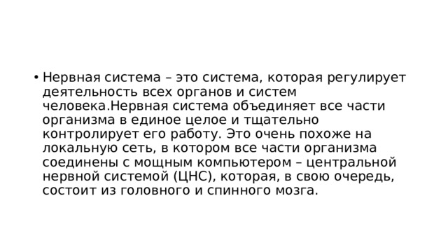 Нервная система – это система, которая регулирует деятельность всех органов и систем человека.Нервная система объединяет все части организма в единое целое и тщательно контролирует его работу. Это очень похоже на локальную сеть, в котором все части организма соединены с мощным компьютером – центральной нервной системой (ЦНС), которая, в свою очередь, состоит из головного и спинного мозга. 