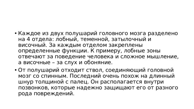 Каждое из двух полушарий головного мозга разделено на 4 отдела: лобный, теменной, затылочный и височный. За каждым отделом закреплены определенные функции. К примеру, лобные зоны отвечают за поведение человека и сложное мышление, а височные – за слух и обоняние. От полушарий отходит ствол, соединяющий головной мозг со спинным. Последний очень похож на длинный шнур толщиной с палец. Он располагается внутри позвонков, которые надежно защищают его от разного рода повреждений. 