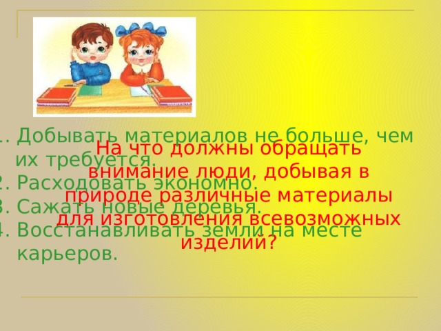 1.  Добывать материалов не больше, чем   их требуется. 2. Расходовать экономно. 3. Сажать новые деревья. 4. Восстанавливать земли на месте  карьеров.  На что должны обращать внимание люди, добывая в природе различные материалы для изготовления всевозможных изделий? 