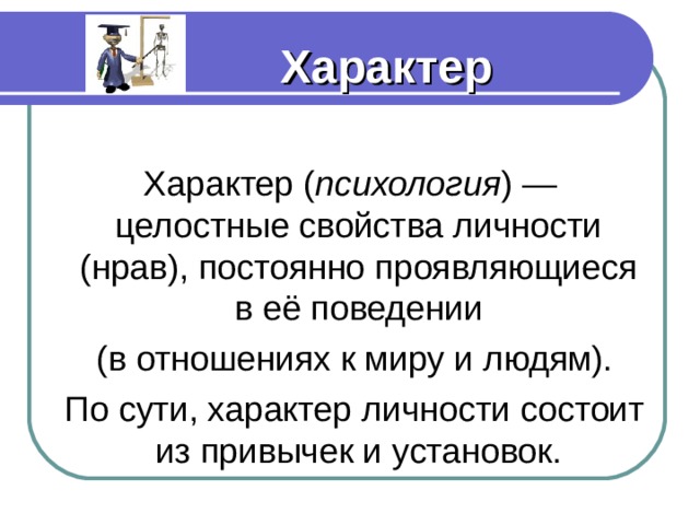 Характер Характер ( психология ) — целостные свойства личности (нрав), постоянно проявляющиеся в её поведении  (в отношениях к миру и людям).  По сути, характер личности состоит из привычек и установок. Характер ( психология ) — целостные свойства личности (нрав), постоянно проявляющиеся в её поведении  (в отношениях к миру и людям).  По сути, характер личности состоит из привычек и установок. Характер ( психология ) — целостные свойства личности (нрав), постоянно проявляющиеся в её поведении  (в отношениях к миру и людям).  По сути, характер личности состоит из привычек и установок. Характер ( психология ) — целостные свойства личности (нрав), постоянно проявляющиеся в её поведении  (в отношениях к миру и людям).  По сути, характер личности состоит из привычек и установок. Характер ( психология ) — целостные свойства личности (нрав), постоянно проявляющиеся в её поведении  (в отношениях к миру и людям).  По сути, характер личности состоит из привычек и установок. 