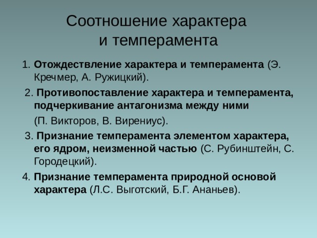 Соотношение  характера  и темперамента 1. Отождествление характера и темперамента (Э. Кречмер, А. Ружицкий).  2. Противопоставление характера и темперамента, подчеркивание антагонизма между ними  (П. Викторов, В. Вирениус).  3. Признание темперамента элементом характера, его ядром, неизменной частью (С. Рубинштейн, С. Городецкий). 4. Признание темперамента природной основой характера (Л.С. Выготский, Б.Г. Ананьев). 