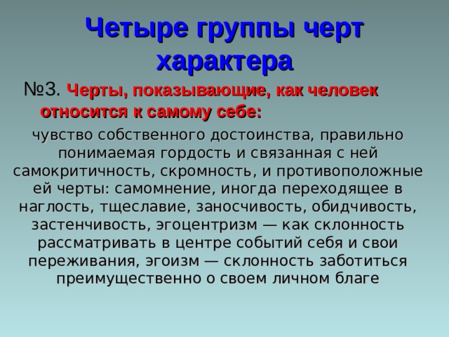 Четыре группы черт характера № 3. Черты, показывающие, как человек относится к самому себе: чувство собственного достоинства, правильно понимаемая гордость и связанная с ней самокритичность, скромность, и противоположные ей черты: самомнение, иногда переходящее в наглость, тщеславие, заносчивость, обидчивость, застенчивость, эгоцентризм — как склонность рассматривать в центре событий себя и свои переживания, эгоизм — склонность заботиться преимущественно о своем личном благе 