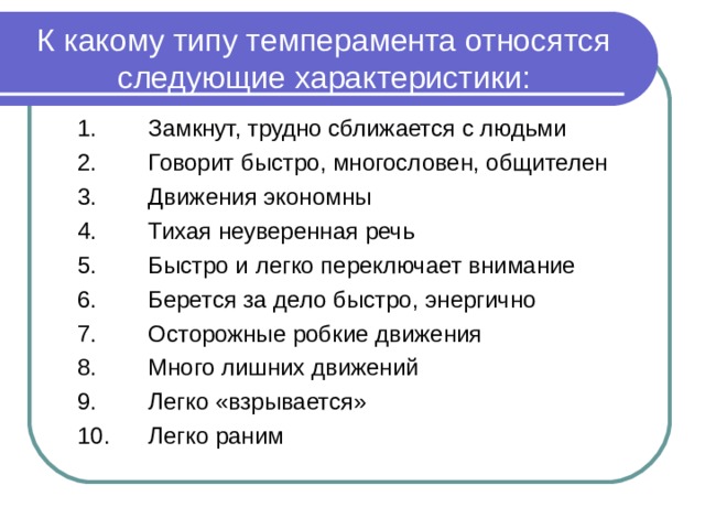 К какому типу темперамента относятся следующие характеристики: 1.  Замкнут, трудно сближается с людьми 2.  Говорит быстро, многословен, общителен 3.  Движения экономны 4.  Тихая неуверенная речь 5.  Быстро и легко переключает внимание 6.  Берется за дело быстро, энергично 7.  Осторожные робкие движения 8.  Много лишних движений 9.  Легко «взрывается» 10.  Легко раним 1.  Замкнут, трудно сближается с людьми 2.  Говорит быстро, многословен, общителен 3.  Движения экономны 4.  Тихая неуверенная речь 5.  Быстро и легко переключает внимание 6.  Берется за дело быстро, энергично 7.  Осторожные робкие движения 8.  Много лишних движений 9.  Легко «взрывается» 10.  Легко раним  1.  Замкнут, трудно сближается с людьми 2.  Говорит быстро, многословен, общителен 3.  Движения экономны 4.  Тихая неуверенная речь 5.  Быстро и легко переключает внимание 6.  Берется за дело быстро, энергично 7.  Осторожные робкие движения 8.  Много лишних движений 9.  Легко «взрывается» 10.  Легко раним  