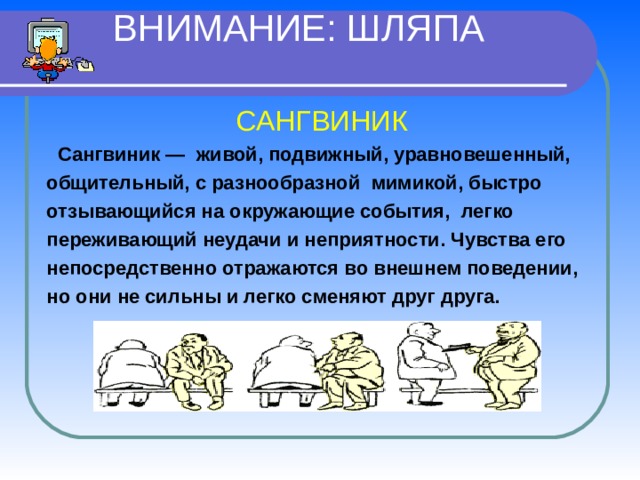  ВНИМАНИЕ: ШЛЯПА  САНГВИНИК   Сангвиник — живой, подвижный, уравновешенный, общительный, с разнообразной мимикой, быстро отзывающийся на окружающие события, легко переживающий неудачи и неприятности. Чувства его непосредственно отражаются во внешнем поведении, но они не сильны и легко сменяют друг друга. 