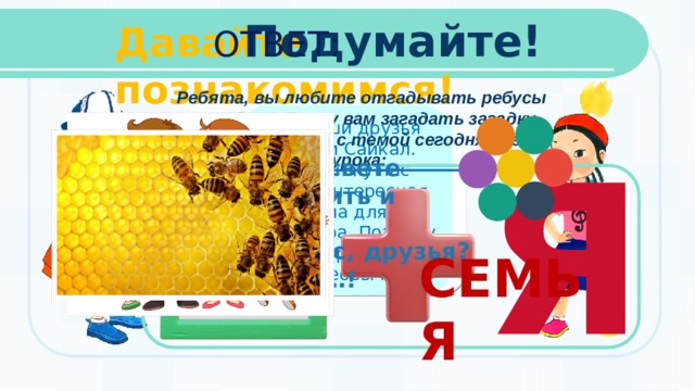 Подумайте! Давайте познакомимся! ОТВЕТ: Ребята, вы любите отгадывать ребусы и загадки? Я хочу вам загадать загадку, которая связана с темой сегодняшнего урока: Мы ваши друзья Акыл и Сайкал.  Сегодня у нас очень интересная тема для разговора. Поэтому и сам урок у нас будет необычный. Я Без чего на белом свете Взрослым не прожить и детям? Кто поддержит, нас, друзья? Наша дружная………! СЕМЬЯ  