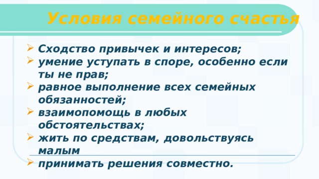 Условия семейного счастья  Сходство привычек и интересов; умение уступать в споре, особенно если ты не прав; равное выполнение всех семейных обязанностей; взаимопомощь в любых обстоятельствах; жить по средствам, довольствуясь малым принимать решения совместно.   