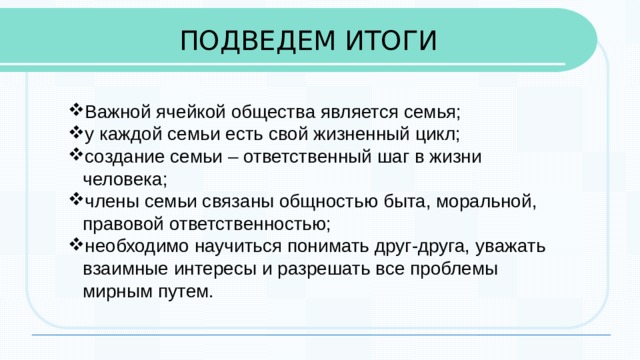 ПОДВЕДЕМ ИТОГИ Важной ячейкой общества является семья; у каждой семьи есть свой жизненный цикл; создание семьи – ответственный шаг в жизни человека; члены семьи связаны общностью быта, моральной, правовой ответственностью; необходимо научиться понимать друг-друга, уважать взаимные интересы и разрешать все проблемы мирным путем. 