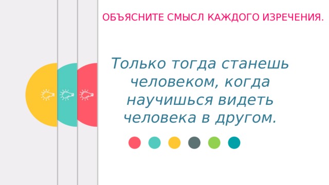 ОБЪЯСНИТЕ СМЫСЛ КАЖДОГО ИЗРЕЧЕНИЯ. Только тогда станешь человеком, когда научишься видеть человека в другом.   Великодушие – это способность участвовать в судьбе других людей.    И. Кант Чтобы хорошо жилось среди людей, не надо жить для себя.  А. Стендаль 