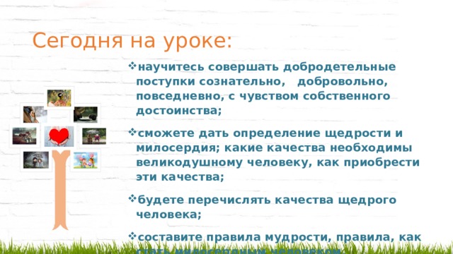 Сегодня на уроке:   научитесь совершать добродетельные поступки сознательно, добровольно, повседневно, с чувством собственного достоинства; сможете дать определение щедрости и милосердия; какие качества необходимы великодушному человеку, как приобрести эти качества; будете перечислять качества щедрого человека; составите правила мудрости, правила, как стать милосердным человеком. 