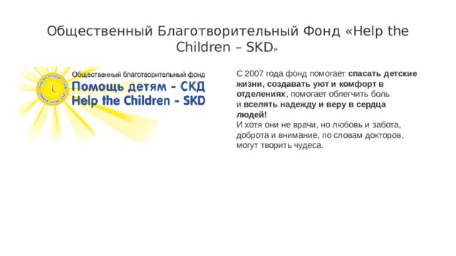 Общественный Благотворительный Фонд «Help the Children – SKD » C 2007 года фонд помогает спасать детские жизни, создавать уют и комфорт в отделениях , помогает облегчить боль и  вселять надежду и веру в сердца людей!   И хотя они не врачи, но любовь и забота, доброта и внимание, по словам докторов, могут творить чудеса. 