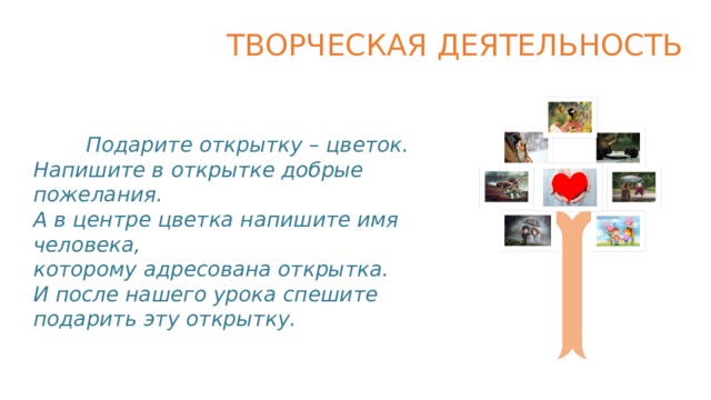 ТВОРЧЕСКАЯ ДЕЯТЕЛЬНОСТЬ  Подарите открытку – цветок. Напишите в открытке добрые пожелания. А в центре цветка напишите имя человека, которому адресована открытка. И после нашего урока спешите подарить эту открытку.   