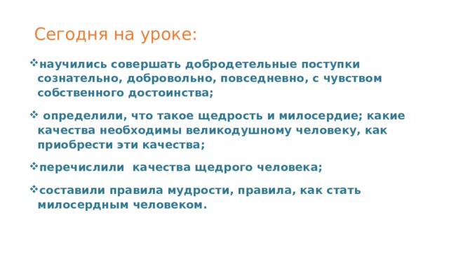 Сегодня на уроке:   научились совершать добродетельные поступки сознательно, добровольно, повседневно, с чувством собственного достоинства;  определили, что такое щедрость и милосердие; какие качества необходимы великодушному человеку, как приобрести эти качества; перечислили качества щедрого человека; составили правила мудрости, правила, как стать милосердным человеком. 