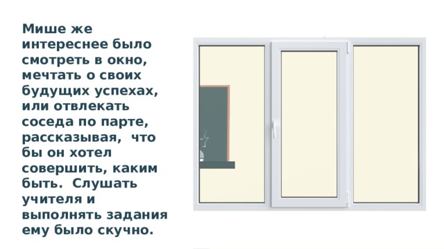 Мише же интереснее было смотреть в окно, мечтать о своих будущих успехах, или отвлекать соседа по парте, рассказывая, что бы он хотел совершить, каким быть. Слушать учителя и выполнять задания ему было скучно. Учитель часто делал замечания, требовал внимания. 