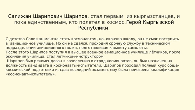 Салижан Шарипович Шарипов, стал первым из кыргызстанцев, и пока единственным, кто полетел в космос. Герой Кыргызской Республики.   С детства Салижан мечтал стать космонавтом, но, окончив школу, он не смог поступить в авиационное училище. Но он не сдался, проходил срочную службу в техническом подразделении авиационного полка, подготавливая к вылету самолеты. После этого Шарипов поступил в высшее военное авиационное училище лётчиков, после окончания училища, стал летчиком-инструктором.  Шарипов был рекомендован к зачислению в отряд космонавтов, он был назначен на должность кандидата в космонавты-испытатели. Шарипов проходил полный курс обще-космической подготовки и, сдав последний экзамен, ему была присвоена квалификация «космонавт-испытатель». 