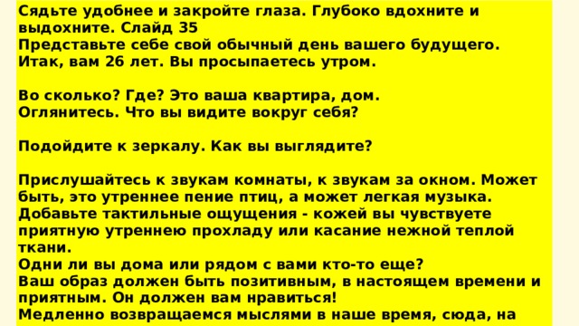 Сядьте удобнее и закройте глаза. Глубоко вдохните и выдохните. Слайд 35 Представьте себе свой обычный день вашего будущего. Итак, вам 26 лет. Вы просыпаетесь утром.  Во сколько? Где? Это ваша квартира, дом. Оглянитесь. Что вы видите вокруг себя?  Подойдите к зеркалу. Как вы выглядите?  Прислушайтесь к звукам комнаты, к звукам за окном. Может быть, это утреннее пение птиц, а может легкая музыка. Добавьте тактильные ощущения - кожей вы чувствуете приятную утреннею прохладу или касание нежной теплой ткани. Одни ли вы дома или рядом с вами кто-то еще? Ваш образ должен быть позитивным, в настоящем времени и приятным. Он должен вам нравиться! Медленно возвращаемся мыслями в наше время, сюда, на наш урок. Вдохните глубоко, и на выдохе откройте глаза .    