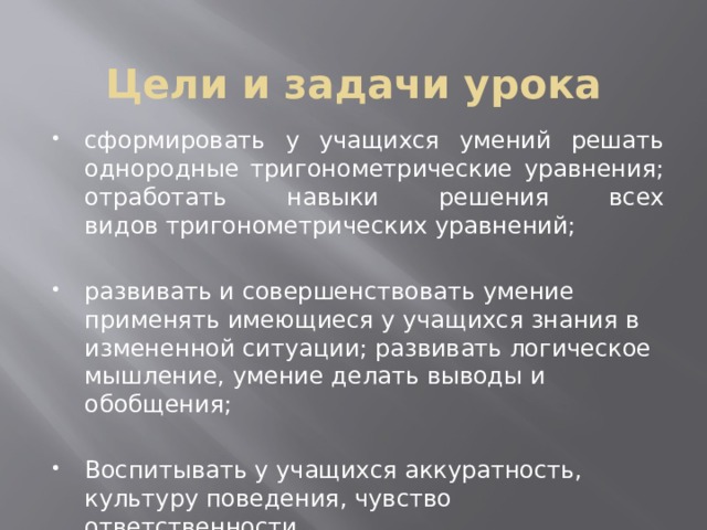Цели и задачи урока сформировать у учащихся умений решать однородные тригонометрические уравнения; отработать навыки решения всех видов тригонометрических уравнений; развивать и совершенствовать умение применять имеющиеся у учащихся знания в измененной ситуации; развивать логическое мышление, умение делать выводы и обобщения; Воспитывать у учащихся аккуратность, культуру поведения, чувство ответственности. 