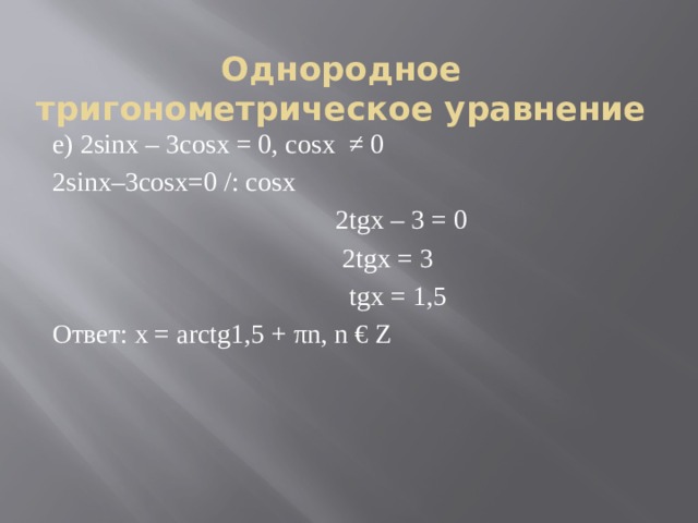 Однородное тригонометрическое уравнение е) 2sinx – 3cosx = 0, cosx  ≠ 0 2sinx–3cosx=0 /: cosx                                            2tgx – 3 = 0                                             2tgx = 3                                              tgx = 1,5 Ответ: x = arctg1,5 + πn, n € Z 