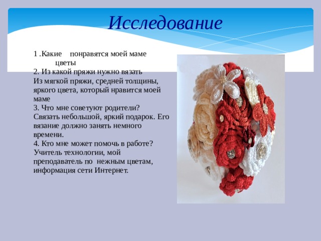 Исследование –– 1 .Какие понравятся моей маме   цветы 2. Из какой пряжи нужно вязать Из мягкой пряжи, средней толщины, яркого цвета, который нравится моей маме 3. Что мне советуют родители? Связать небольшой, яркий подарок. Его вязание должно занять немного времени. 4. Кто мне может помочь в работе? Учитель технологии, мой преподаватель по нежным цветам, информация сети Интернет. 