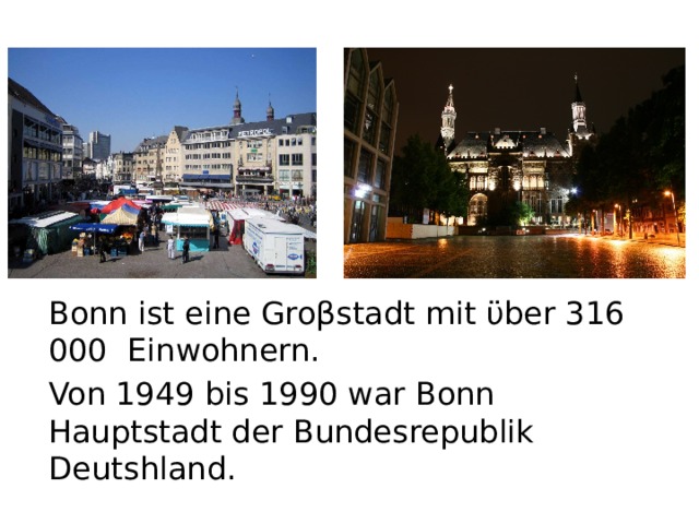 Bonn ist eine Groβstadt mit ϋber 316 000 Einwohnern. Von 1949 bis 1990 war Bonn Hauptstadt der Bundesrepublik Deutshland.  