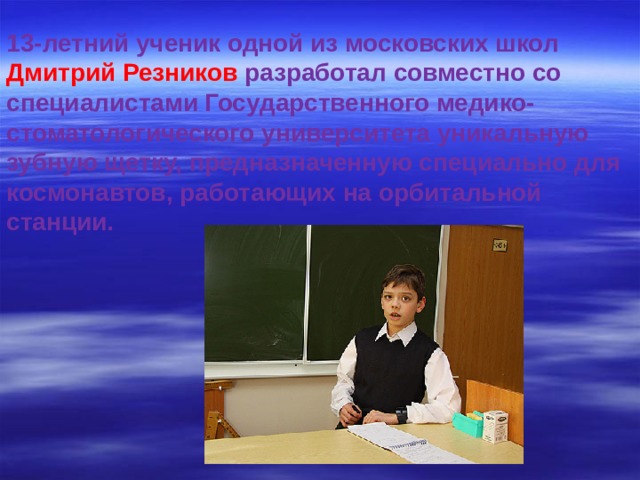 13-летний ученик одной из московских школ Дмитрий Резников разработал совместно со специалистами Государственного медико-стоматологического университета уникальную зубную щетку, предназначенную специально для космонавтов, работающих на орбитальной станции.