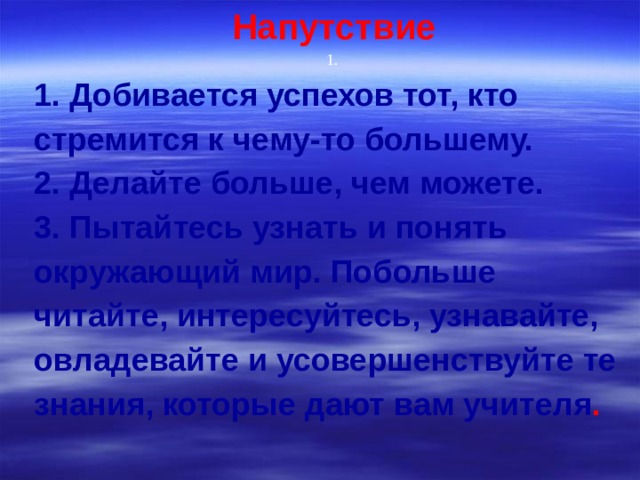 Напутствие 1. 1. Добивается успехов тот, кто стремится к чему-то большему. 2. Делайте больше, чем можете. 3. Пытайтесь узнать и понять окружающий мир. Побольше читайте, интересуйтесь, узнавайте, овладевайте и усовершенствуйте те знания, которые дают вам учителя .