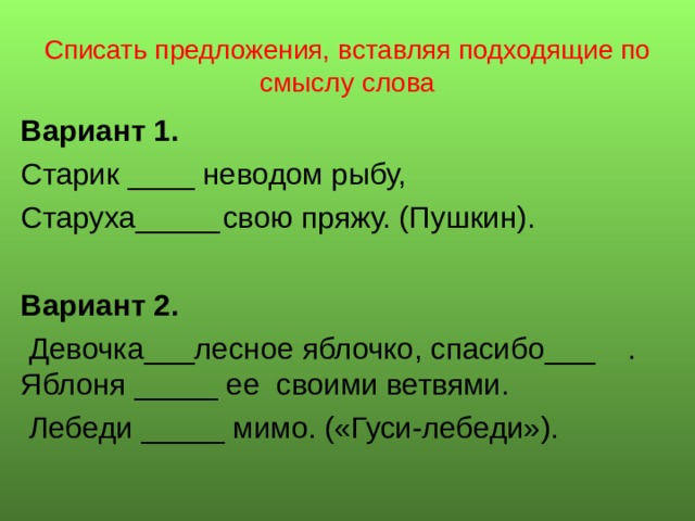 Списать предложения, вставляя подходящие по смыслу слова Вариант 1. Старик ____ неводом рыбу, Старуха_____  свою пряжу. (Пушкин). Вариант 2.  Девочка___лесное яблочко, спасибо___  . Яблоня _____ ее своими ветвями.  Лебеди _____ мимо. («Гуси-лебеди»). 