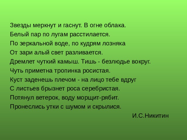 Звезды меркнут и гаснут. В огне облака. Белый пар по лугам расстилается. По зеркальной воде, по кудрям лозняка От зари алый свет разливается. Дремлет чуткий камыш. Тишь - безлюдье вокруг. Чуть приметна тропинка росистая. Куст заденешь плечом - на лицо тебе вдруг С листьев брызнет роса серебристая. Потянул ветерок, воду морщит-рябит. Пронеслись утки с шумом и скрылися.  И.С.Никитин 