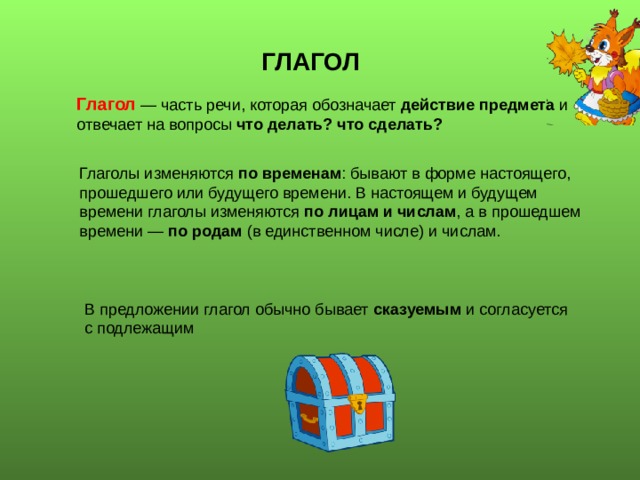 ГЛАГОЛ Глагол — часть речи, которая обозначает действие предмета и отвечает на вопросы что делать? что сделать? Глаголы изменяются по временам : бывают в форме настоящего, прошедшего или будущего времени. В настоящем и будущем времени глаголы изменяются по лицам и числам , а в прошедшем времени — по родам (в единственном числе) и числам. В предложении глагол обычно бывает сказуемым и согласуется с подлежащим 