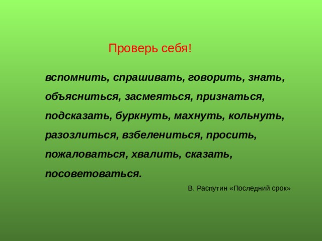 Проверь себя! вспомнить, спрашивать, говорить, знать, объясниться, засмеяться, признаться, подсказать, буркнуть, махнуть, кольнуть, разозлиться, взбелениться, просить, пожаловаться, хвалить, сказать, посоветоваться.   В. Распу­тин «Последний срок» 