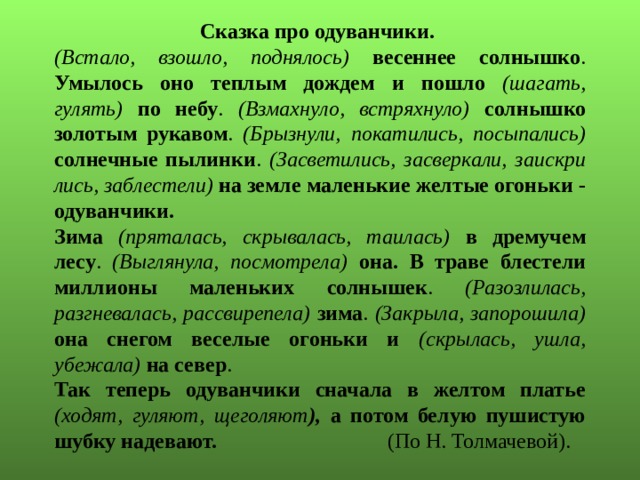 Сказка про одуванчики. (Встало, взошло, поднялось) весеннее солнышко . Умылось оно теплым дождем и пошло (шагать, гулять) по небу . (Взмахнуло, встряхнуло) солнышко золотым рукавом . (Брызнули, покатились, посыпались) солнечные пылинки . (Засветились, засверкали, заискри­лись, заблестели) на земле маленькие желтые огоньки - одуванчики. Зима  (пряталась, скрывалась, таилась) в дремучем лесу . (Выглянула, посмотрела) она. В траве блестели миллионы маленьких солнышек . (Разозлилась, разгневалась, рассвирепела) зима . (Закрыла, запорошила) она снегом весе­лые огоньки и (скрылась, ушла, убежала) на север . Так теперь одуванчики сначала в желтом платье (ходят, гуляют, щеголяют ), а потом белую пушистую шубку надевают. (По Н. Толмачевой). 