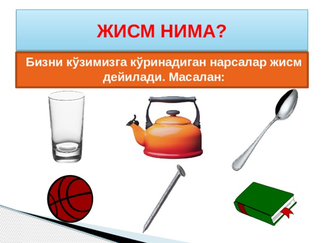 ЖИСМ НИМА? Бизни кўзимизга кўринадиган нарсалар жисм дейилади. Масалан:  