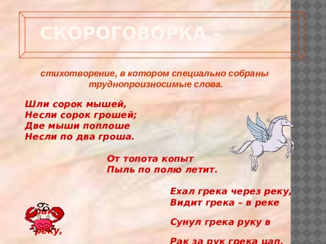  Скороговорка -   стихотворение, в котором специально собраны труднопроизносимые слова. Шли сорок мышей, Несли сорок грошей; Две мыши поплоше Несли по два гроша.   От топота копыт  Пыль по полю летит.   Ехал грека через реку,  Видит грека – в реке рак.  Сунул грека руку в реку,  Рак за рук грека цап. 