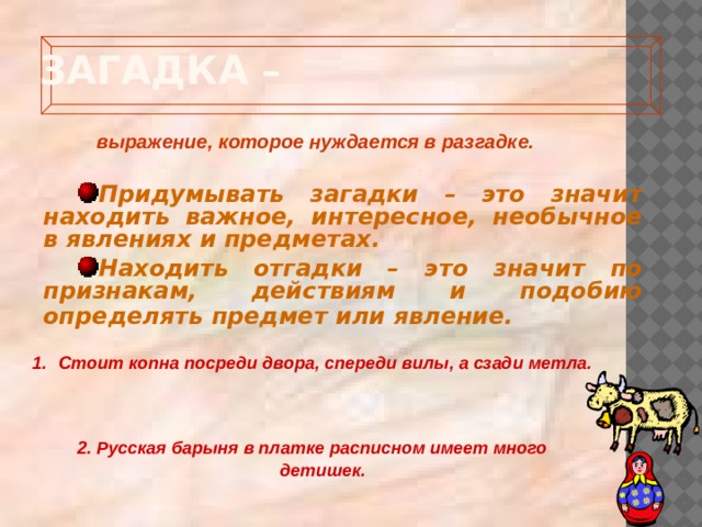  Загадка –   выражение, которое нуждается в разгадке. Придумывать загадки – это значит находить важное, интересное, необычное в явлениях и предметах. Находить отгадки – это значит по признакам, действиям и подобию определять предмет или явление.  Стоит копна посреди двора, спереди вилы, а сзади метла.    2. Русская барыня в платке расписном имеет много детишек.   