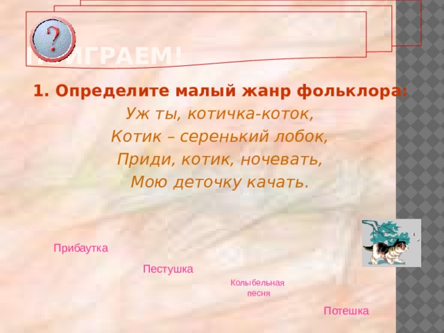 Поиграем! 1. Определите малый жанр фольклора: Уж ты, котичка-коток, Котик – серенький лобок, Приди, котик, ночевать, Мою деточку качать.  Прибаутка  Пестушка  Колыбельная  песня Потешка  