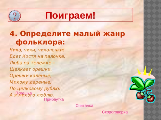 Поиграем! 4. Определите малый жанр фольклора: Чика, чики, чикалочки! Едет Костя на палочке, Люба на тележке – Щелкает орешки. Орешки каленые, Милому дареные, По целковому рублю: А я милого люблю.  Потешка  Прибаутка  Считалка  Скороговорка  