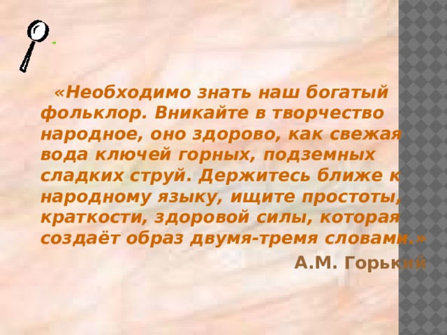 «Необходимо знать наш богатый фольклор. Вникайте в творчество народное, оно здорово, как свежая вода ключей горных, подземных сладких струй. Держитесь ближе к народному языку, ищите простоты, краткости, здоровой силы, которая создаёт образ двумя-тремя словами.» А.М. Горький 