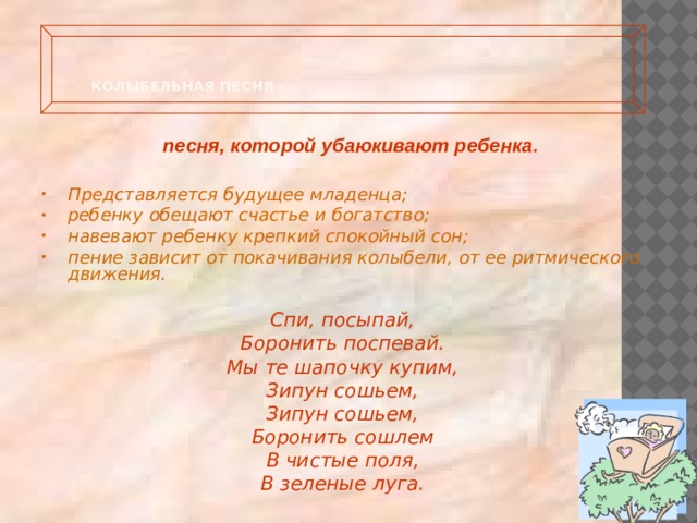  Колыбельная песня -   песня, которой убаюкивают ребенка . Представляется будущее младенца; ребенку обещают счастье и богатство; навевают ребенку крепкий спокойный сон; пение зависит от покачивания колыбели, от ее ритмического движения.  Спи, посыпай, Боронить поспевай. Мы те шапочку купим, Зипун сошьем, Зипун сошьем, Боронить сошлем В чистые поля, В зеленые луга.  
