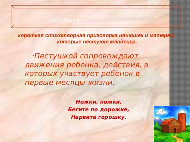   Пестушка –   короткая стихотворная приговорка нянюшек и матерей, которые пестуют младенца.   Пестушкой сопровождают движения ребенка, действия, в которых участвует ребенок в первые месяцы жизни.  Ножки, ножки, Бегите по дорожке, Нарвите горошку. 
