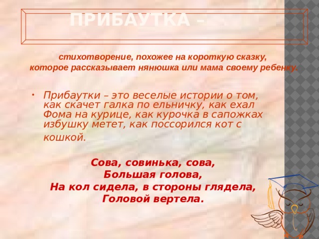  Прибаутка –   стихотворение, похожее на короткую сказку, которое рассказывает нянюшка или мама своему ребенку.   Прибаутки – это веселые истории о том, как скачет галка по ельничку, как ехал Фома на курице, как курочка в сапожках избушку метет, как поссорился кот с кошкой.   Сова, совинька, сова, Большая голова, На кол сидела, в стороны глядела, Головой вертела. 