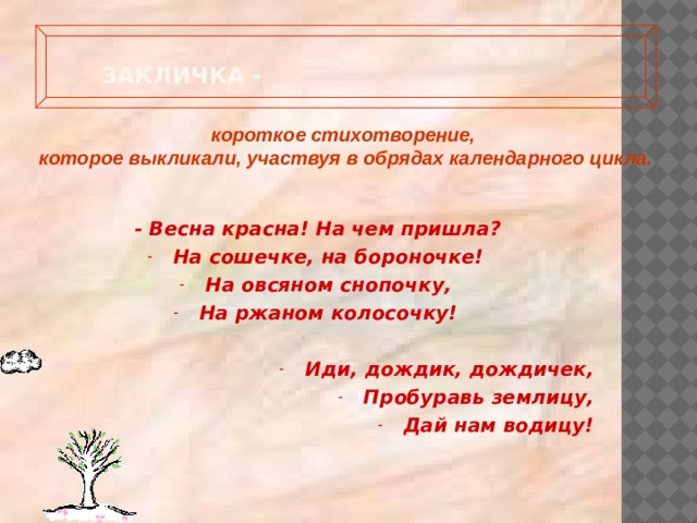 Закличка -   короткое стихотворение, которое выкликали, участвуя в обрядах календарного цикла. - Весна красна! На чем пришла? На сошечке, на бороночке! На овсяном снопочку, На ржаном колосочку!  Иди, дождик, дождичек, Пробуравь землицу, Дай нам водицу! 